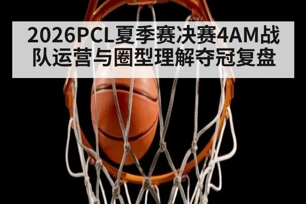 2026PCL夏季赛决赛4AM战队运营与圈型理解夺冠复盘 | j9 game