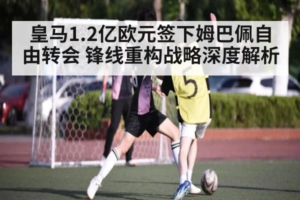 皇马1.2亿欧元签下姆巴佩自由转会 锋线重构战略深度解析 | j9 game